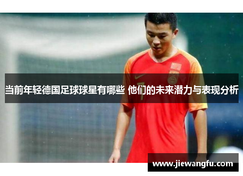 当前年轻德国足球球星有哪些 他们的未来潜力与表现分析