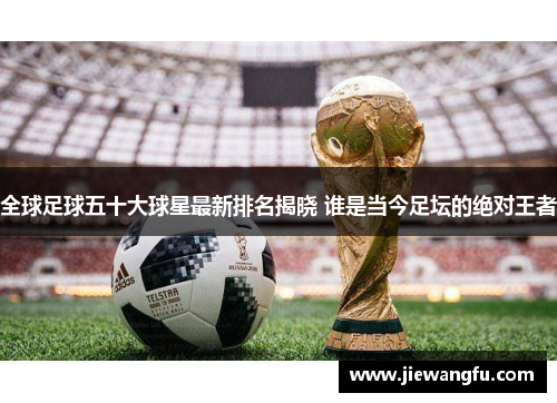 全球足球五十大球星最新排名揭晓 谁是当今足坛的绝对王者