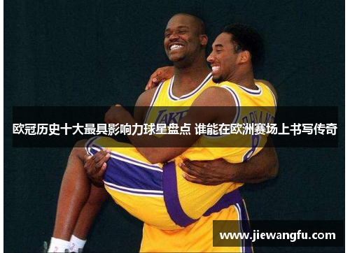 欧冠历史十大最具影响力球星盘点 谁能在欧洲赛场上书写传奇
